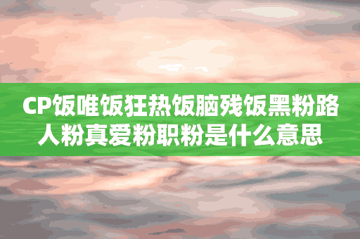 CP饭唯饭狂热饭脑残饭黑粉路人粉真爱粉职粉是什么意思